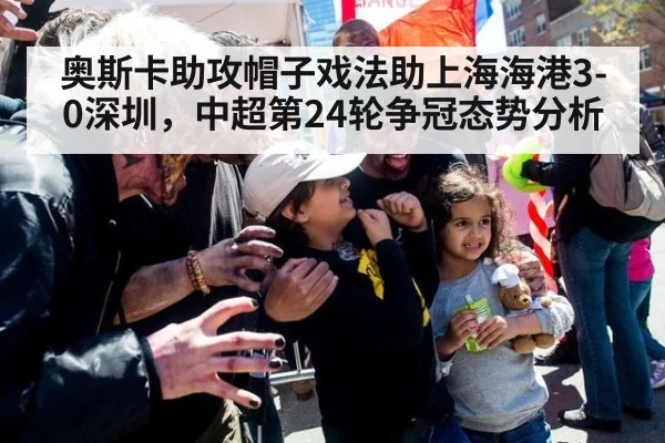 奥斯卡助攻帽子戏法助上海海港3-0深圳，中超第24轮争冠态势分析